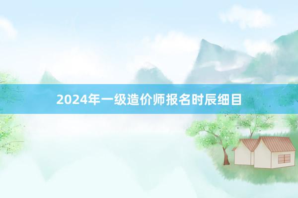 2024年一级造价师报名时辰细目