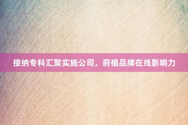 接纳专科汇聚实施公司，莳植品牌在线影响力