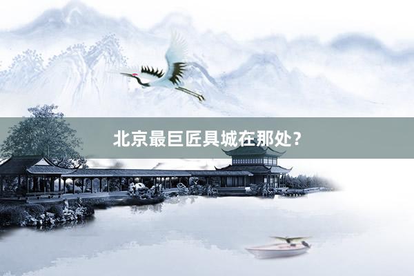 北京最巨匠具城在那处？