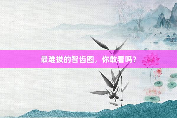 最难拔的智齿图，你敢看吗？