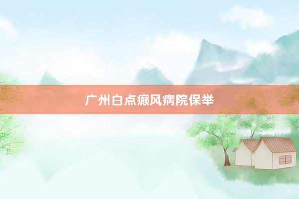 广州白点癫风病院保举