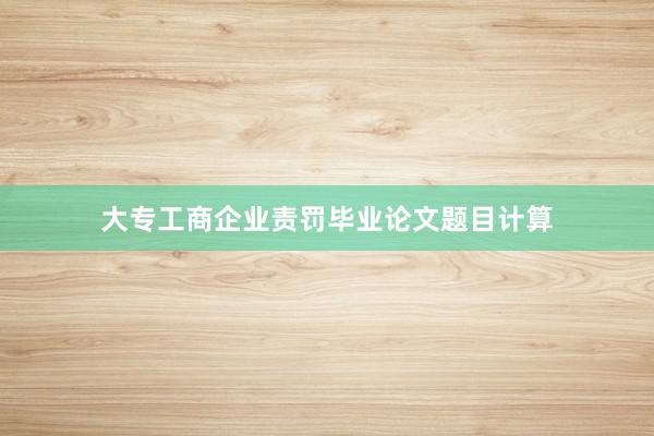 大专工商企业责罚毕业论文题目计算